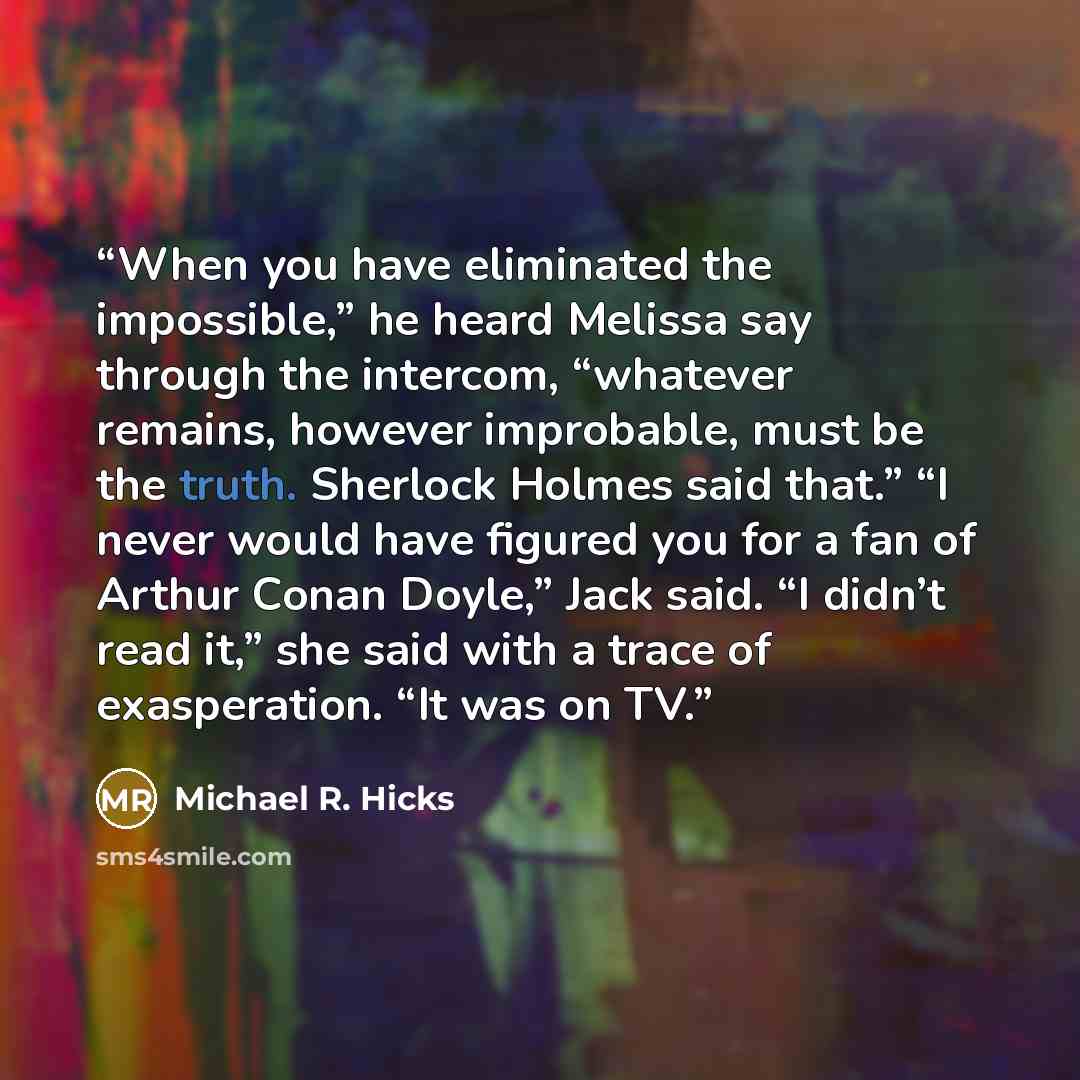 “When you have eliminated the impossible,” he heard Melissa say through the intercom, “whatever remains, however improbable, must be the truth. Sherlock Holmes said that.” “I never would have figured you for a fan of Arthur Conan Doyle,” Jack said. “I didn’t read it,” she said with a trace of…” quote by Michael R. Hicks