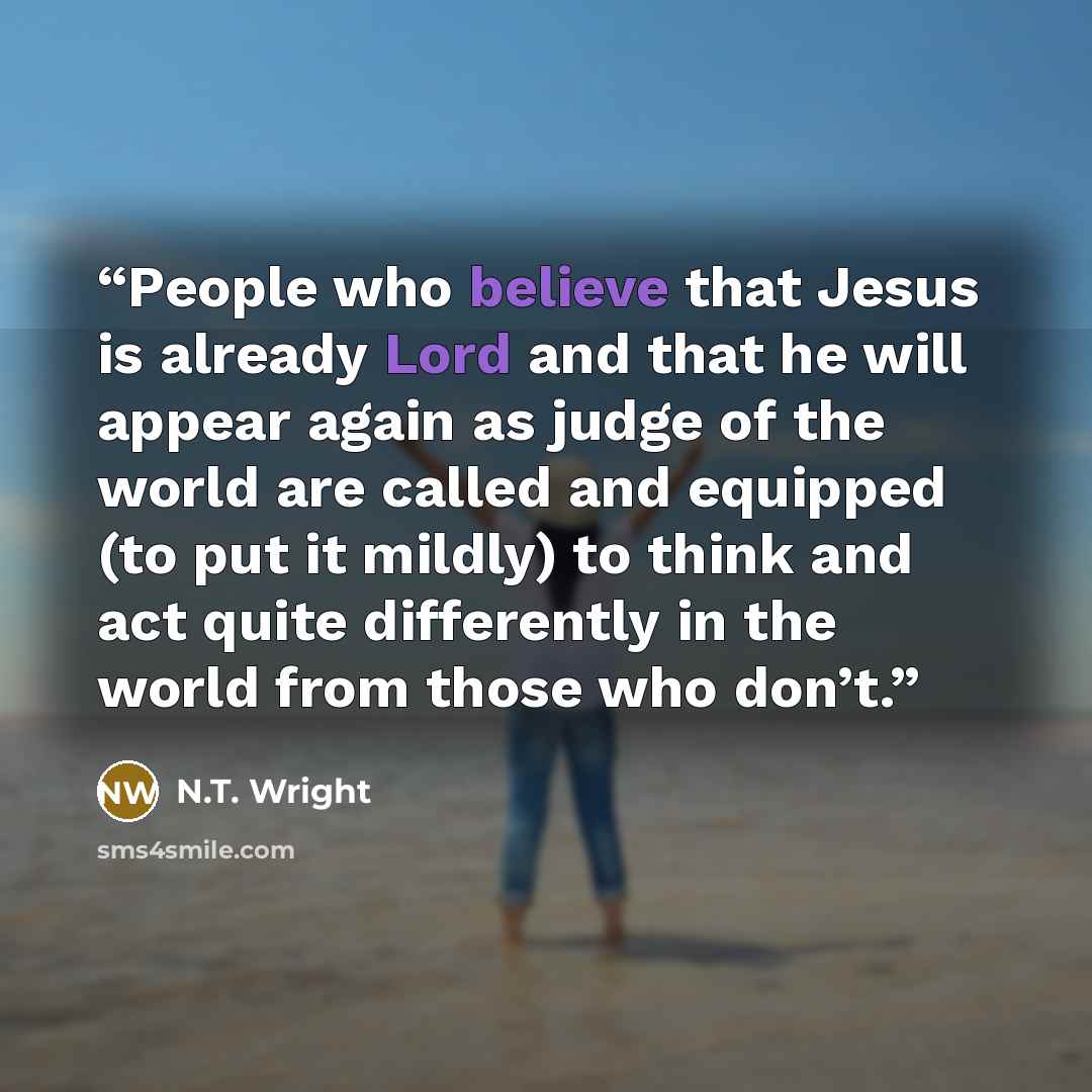 “People who believe that Jesus is already Lord and that he will appear again as judge of the world are called and equipped (to put it mildly) to think and act quite differently in the world from those who don’t.” quote by N.T. Wright