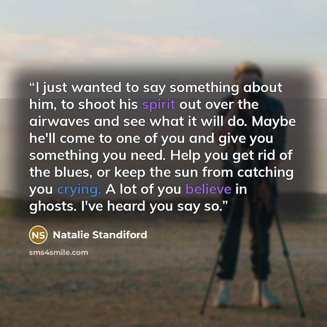 “I just wanted to say something about him, to shoot his spirit out over the airwaves and see what it will do. Maybe he'll come to one of you and give you something you need. Help you get rid of the blues, or keep the sun from catching you crying. A lot of you believe in ghosts. I've heard you say so.” quote by Natalie Standiford