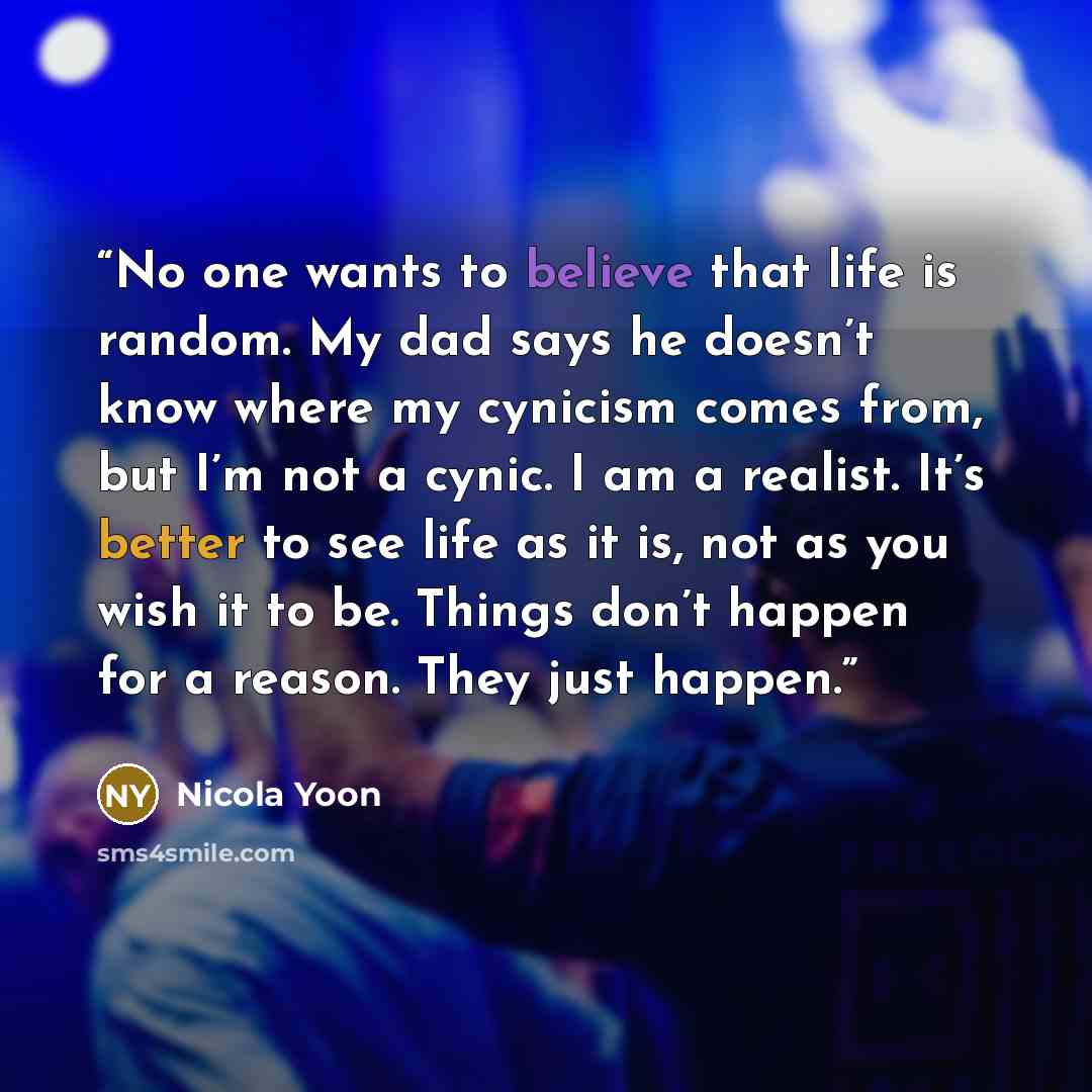 “No one wants to believe that life is random. My dad says he doesn’t know where my cynicism comes from, but I’m not a cynic. I am a realist. It’s better to see life as it is, not as you wish it to be. Things don’t happen for a reason. They just happen.” quote by Nicola Yoon