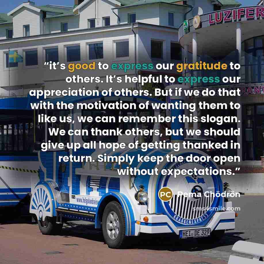 “it’s good to express our gratitude to others. It’s helpful to express our appreciation of others. But if we do that with the motivation of wanting them to like us, we can remember this slogan. We can thank others, but we should give up all hope of getting thanked in return. Simply keep the door…” quote by Pema Chödrön