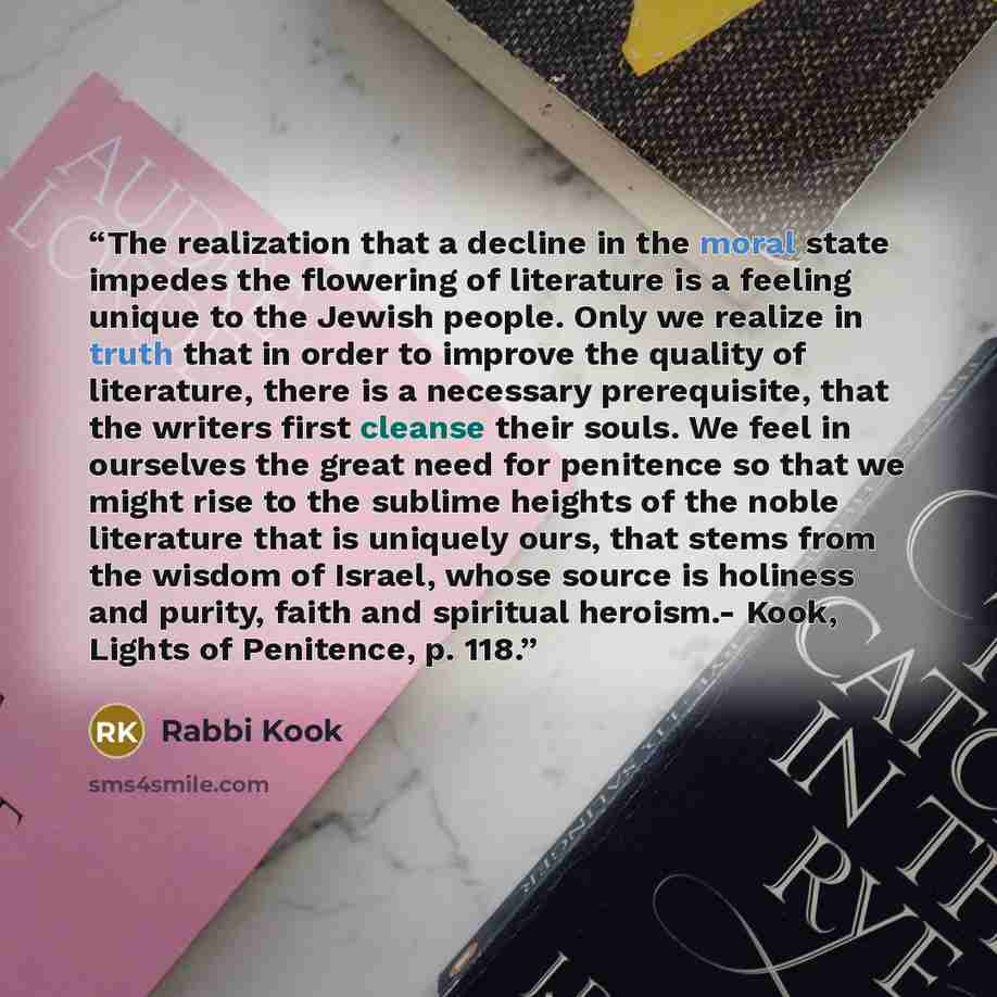 “The realization that a decline in the moral state impedes the flowering of literature is a feeling unique to the Jewish people. Only we realize in truth that in order to improve the quality of literature, there is a necessary prerequisite, that the writers first cleanse their souls. We feel in…” quote by Rabbi Kook