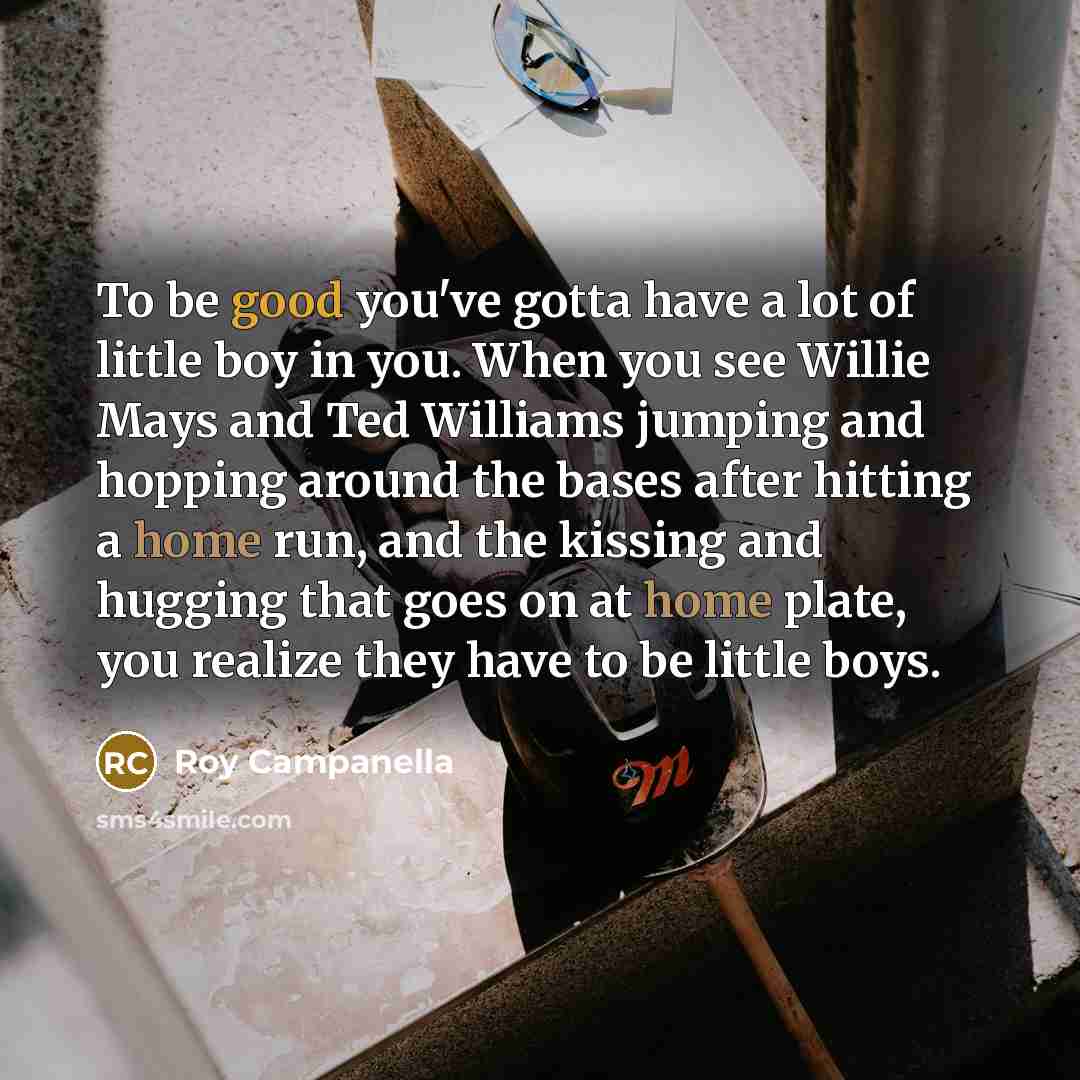 “To be good you've gotta have a lot of little boy in you. When you see Willie Mays and Ted Williams jumping and hopping around the bases after hitting a home run, and the kissing and hugging that goes on at home plate, you realize they have to be little boys.” quote by Roy Campanella