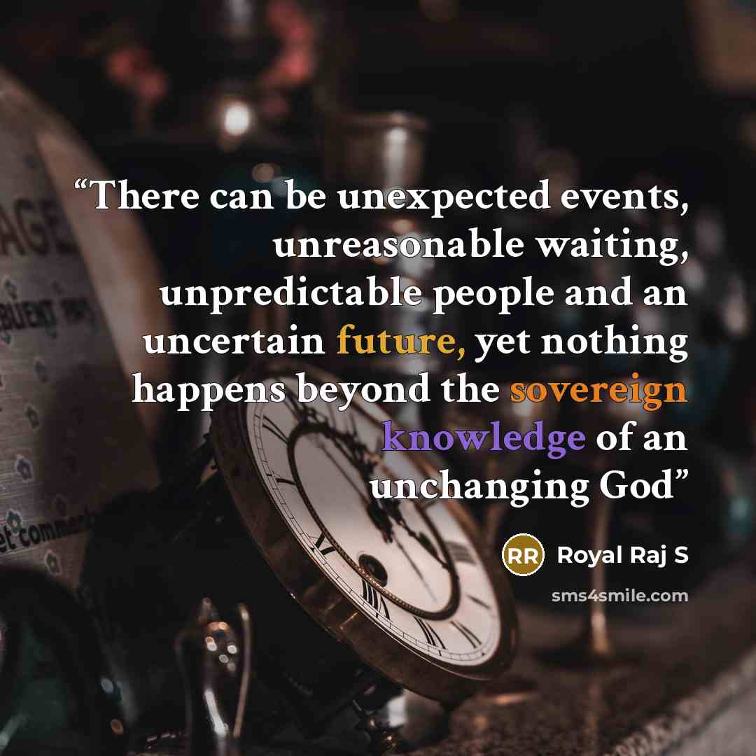 “There can be unexpected events, unreasonable waiting, unpredictable people and an uncertain future, yet nothing happens beyond the sovereign knowledge of an unchanging God” quote by Royal Raj S