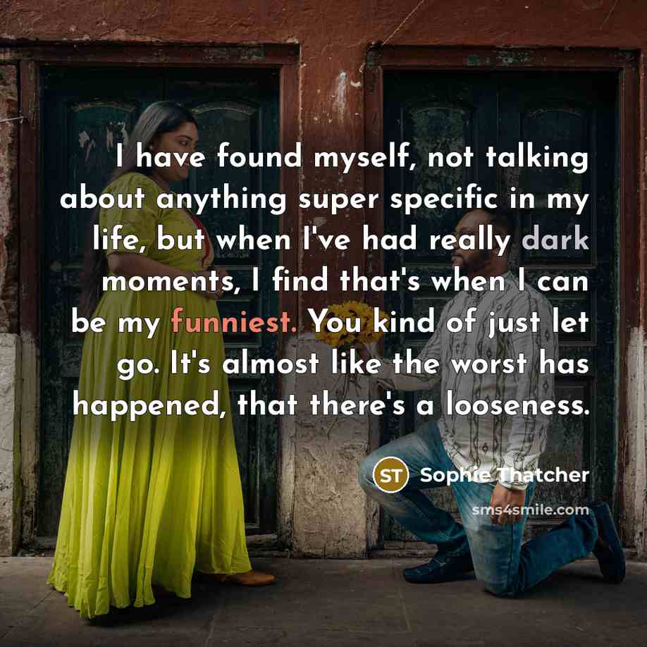 “I have found myself, not talking about anything super specific in my life, but when I've had really dark moments, I find that's when I can be my funniest. You kind of just let go. It's almost like the worst has happened, that there's a looseness.” quote by Sophie Thatcher