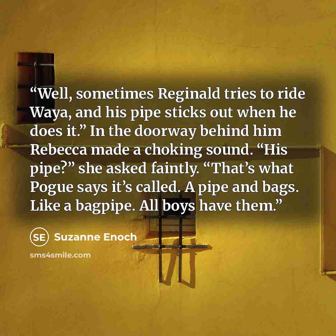 “Well, sometimes Reginald tries to ride Waya, and his pipe sticks out when he does it.” In the doorway behind him Rebecca made a choking sound. “His pipe?” she asked faintly. “That’s what Pogue says it’s called. A pipe and bags. Like a bagpipe. All boys have them.” quote by Suzanne Enoch