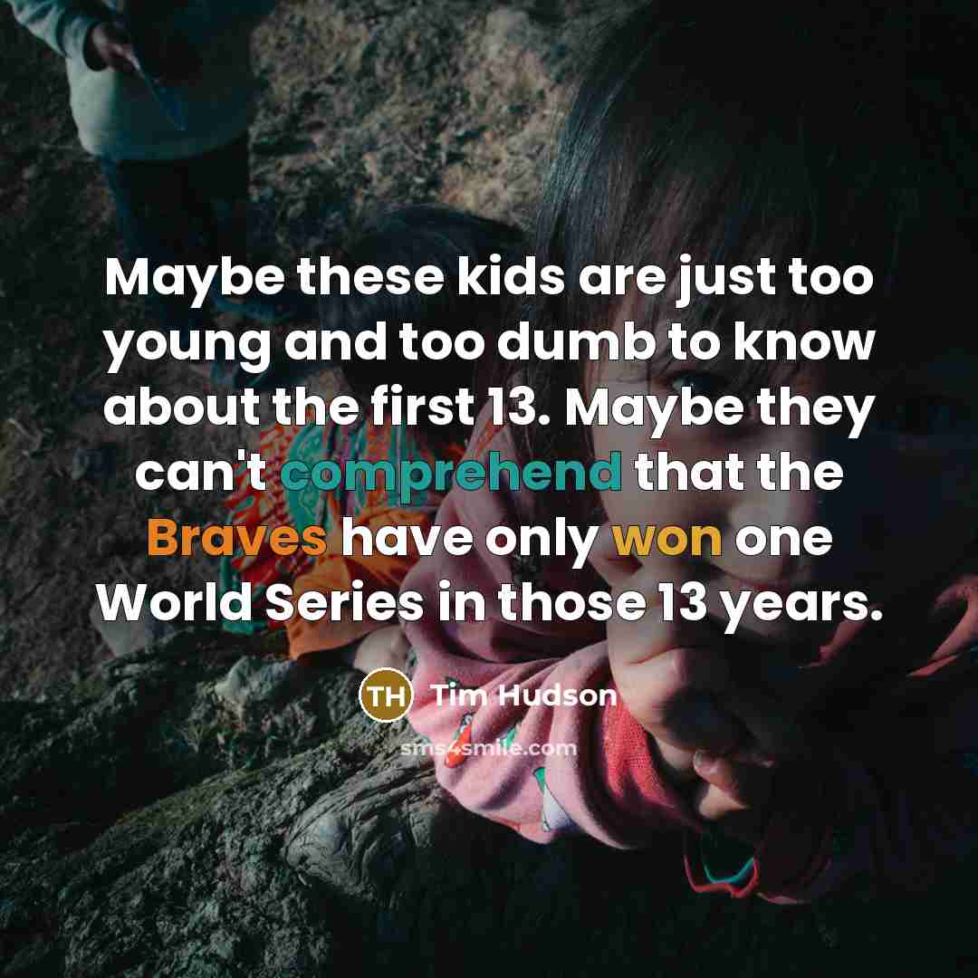 “Maybe these kids are just too young and too dumb to know about the first 13. Maybe they can't comprehend that the Braves have only won one World Series in those 13 years.” quote by Tim Hudson