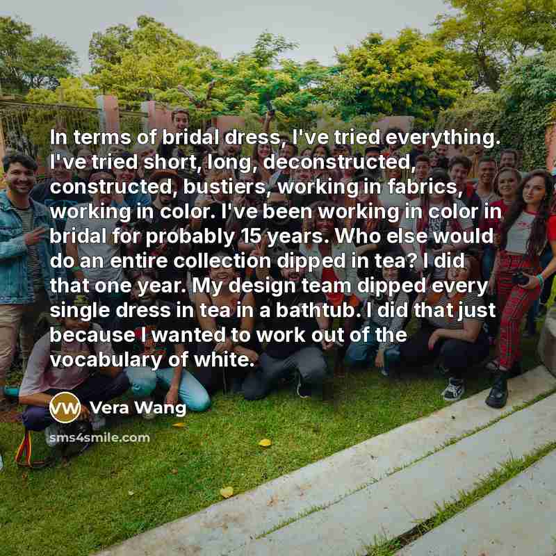 “In terms of bridal dress, I've tried everything. I've tried short, long, deconstructed, constructed, bustiers, working in fabrics, working in color. I've been working in color in bridal for probably 15 years. Who else would do an entire collection dipped in tea? I did that one year. My design team…” quote by Vera Wang
