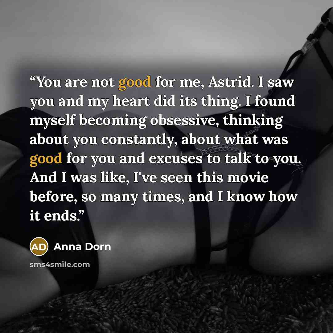 “You are not good for me, Astrid. I saw you and my heart did its thing. I found myself becoming obsessive, thinking about you constantly, about what was good for you and excuses to talk to you. And I was like, I've seen this movie before, so many times, and I know how it ends.” quote by Anna Dorn