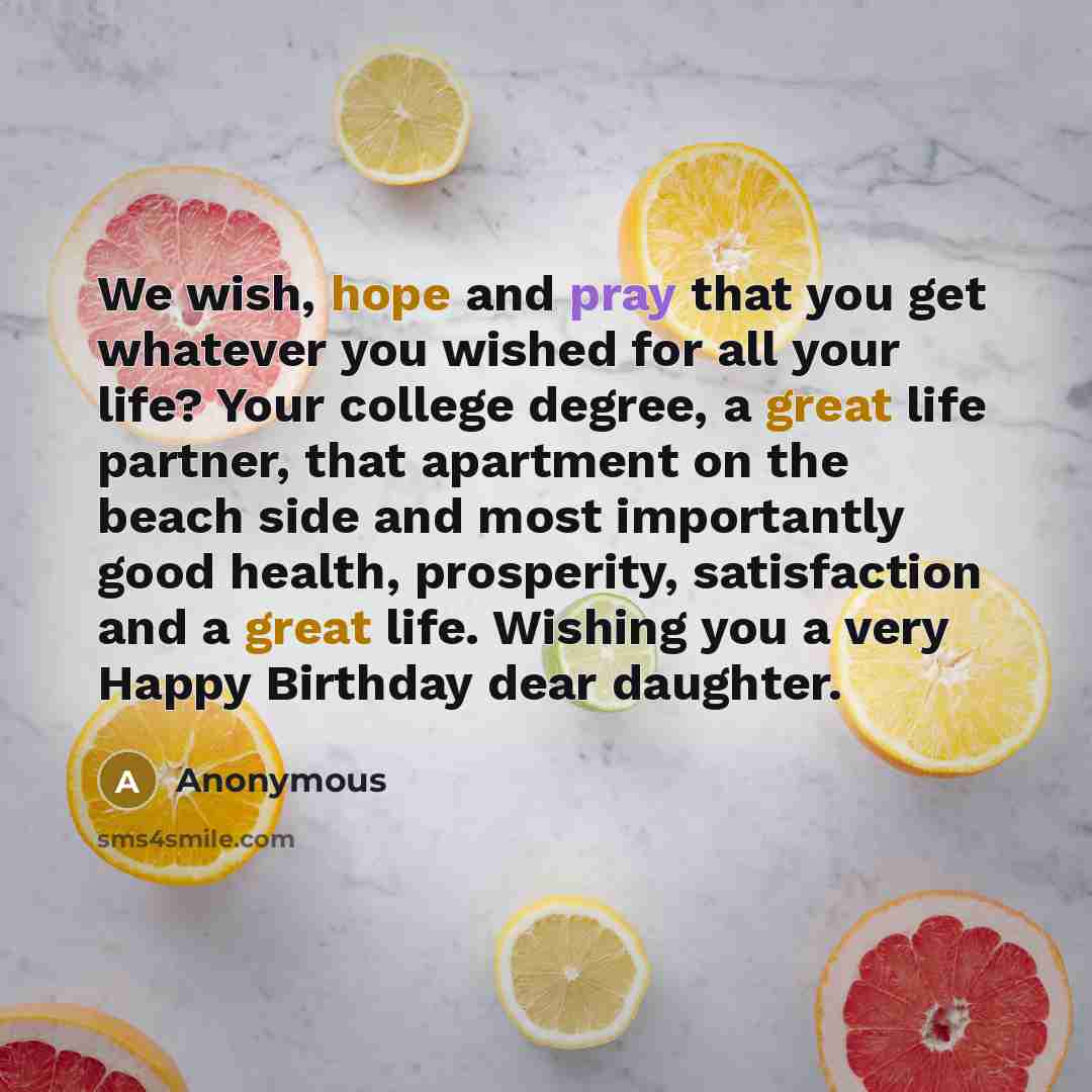 “We wish, hope and pray that you get whatever you wished for all your life? Your college degree, a great life partner, that apartment on the beach side and most importantly good health, prosperity, satisfaction and a great life. Wishing you a very Happy Birthday dear daughter.” quote by Anonymous
