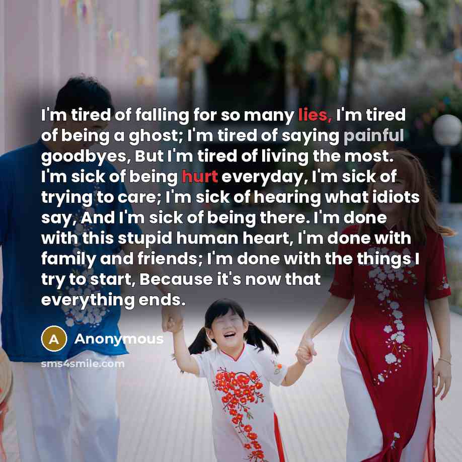 “I'm tired of falling for so many lies, I'm tired of being a ghost; I'm tired of saying painful goodbyes, But I'm tired of living the most. I'm sick of being hurt everyday, I'm sick of trying to care; I'm sick of hearing what idiots say, And I'm sick of being there. I'm done with this stupid human…” quote by Anonymous