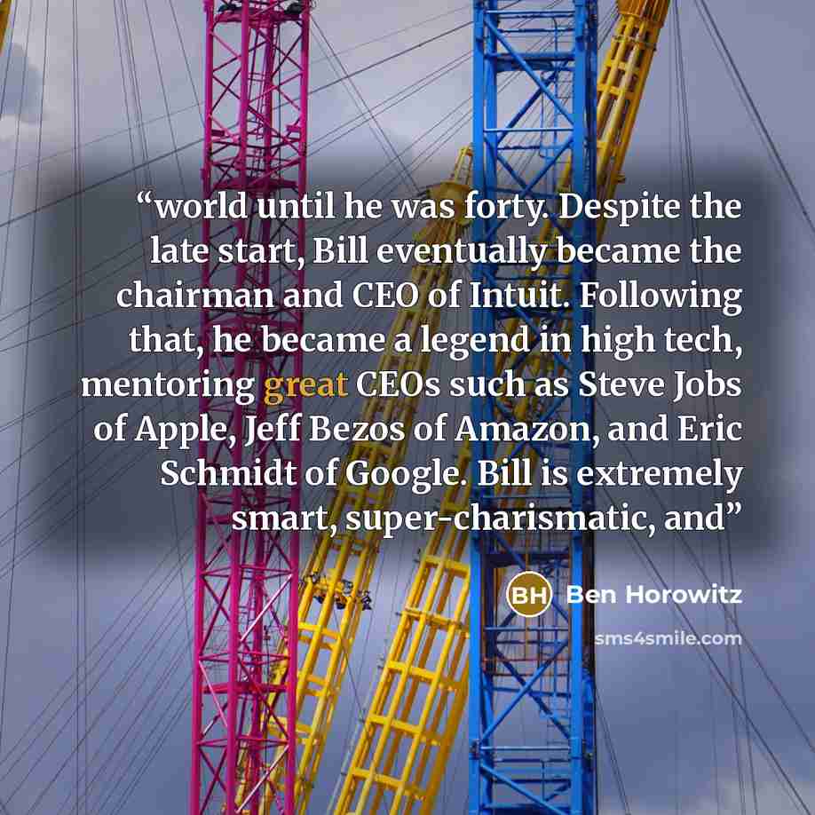 “world until he was forty. Despite the late start, Bill eventually became the chairman and CEO of Intuit. Following that, he became a legend in high tech, mentoring great CEOs such as Steve Jobs of Apple, Jeff Bezos of Amazon, and Eric Schmidt of Google. Bill is extremely smart, super-charismatic…” quote by Ben Horowitz