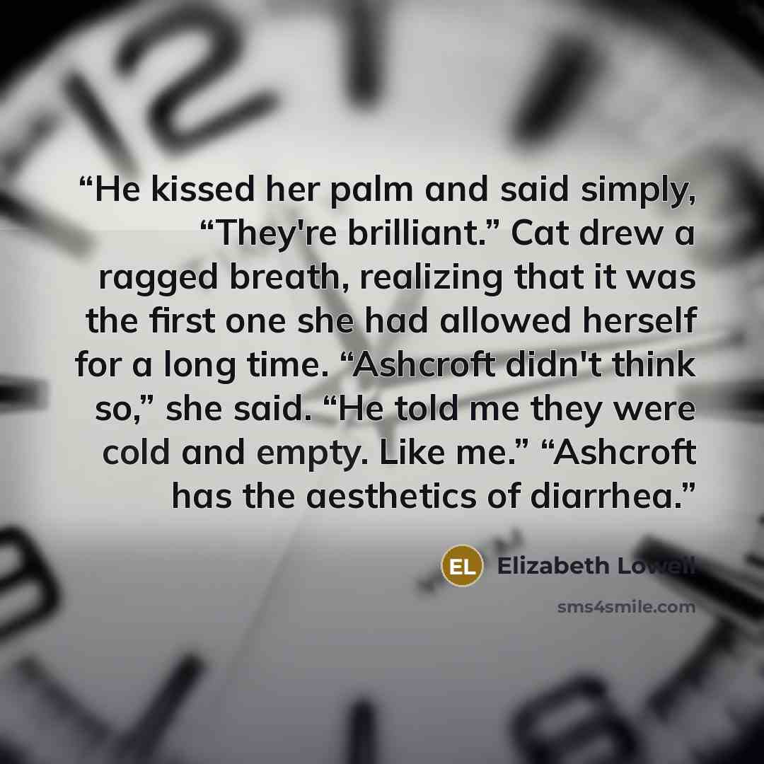 “He kissed her palm and said simply, “They're brilliant.” Cat drew a ragged breath, realizing that it was the first one she had allowed herself for a long time. “Ashcroft didn't think so,” she said. “He told me they were cold and empty. Like me.” “Ashcroft has the aesthetics of diarrhea.” quote by Elizabeth Lowell
