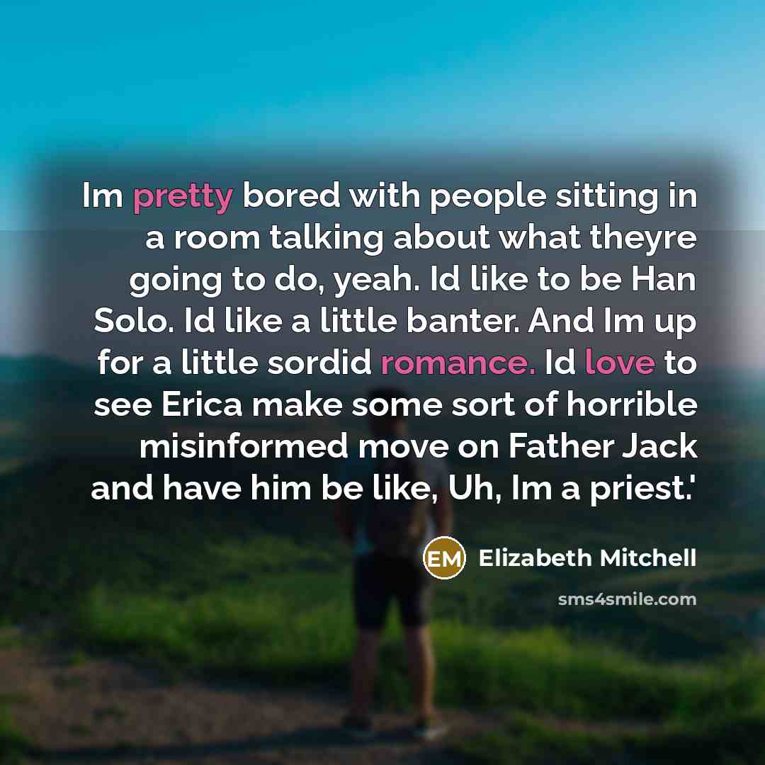 “Im pretty bored with people sitting in a room talking about what theyre going to do, yeah. Id like to be Han Solo. Id like a little banter. And Im up for a little sordid romance. Id love to see Erica make some sort of horrible misinformed move on Father Jack and have him be like, Uh, Im a priest.'” quote by Elizabeth Mitchell