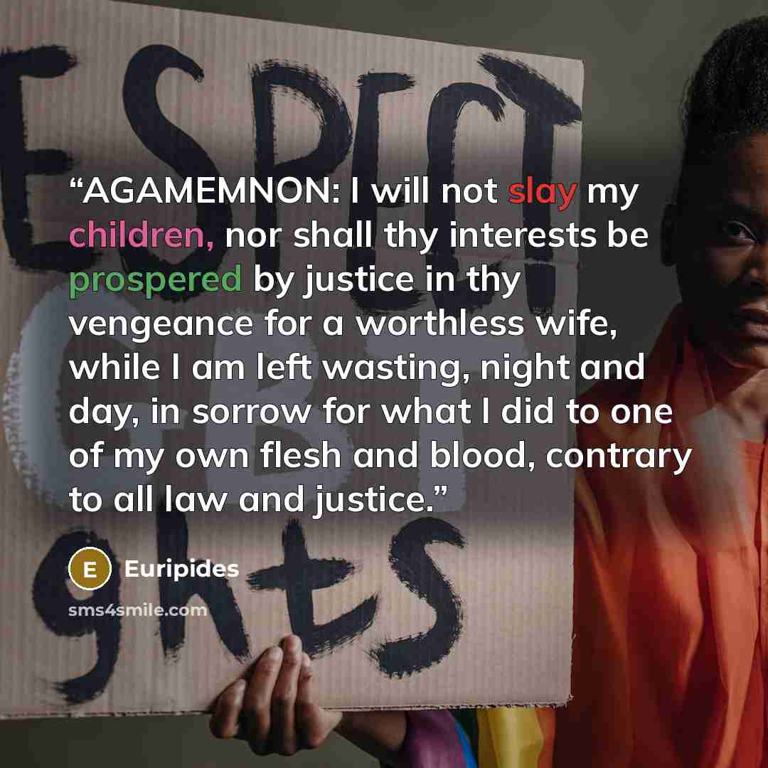 “AGAMEMNON: I will not slay my children, nor shall thy interests be prospered by justice in thy vengeance for a worthless wife, while I am left wasting, night and day, in sorrow for what I did to one of my own flesh and blood, contrary to all law and justice.” quote by Euripides