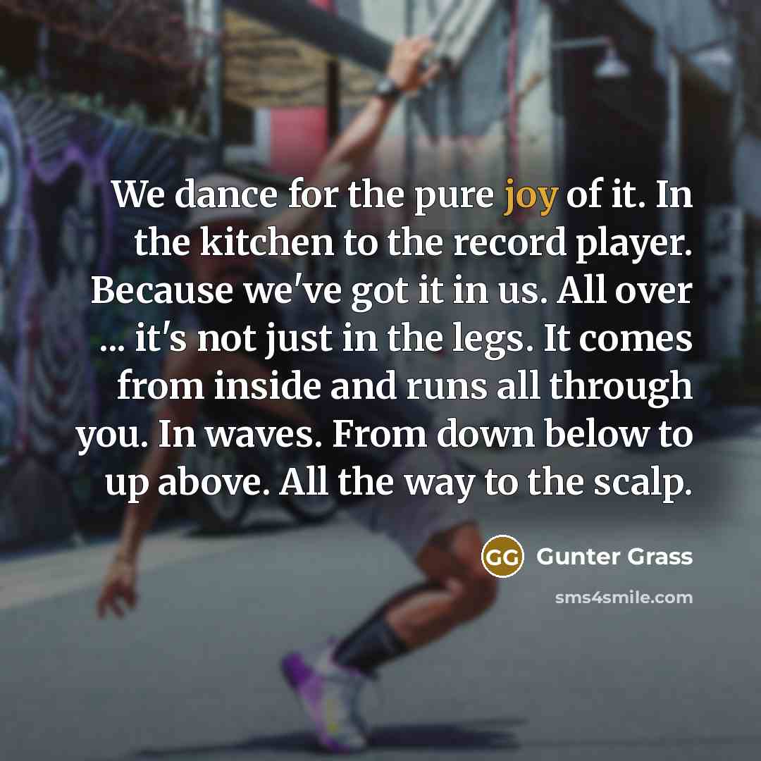 “We dance for the pure joy of it. In the kitchen to the record player. Because we've got it in us. All over ... it's not just in the legs. It comes from inside and runs all through you. In waves. From down below to up above. All the way to the scalp.” quote by Gunter Grass