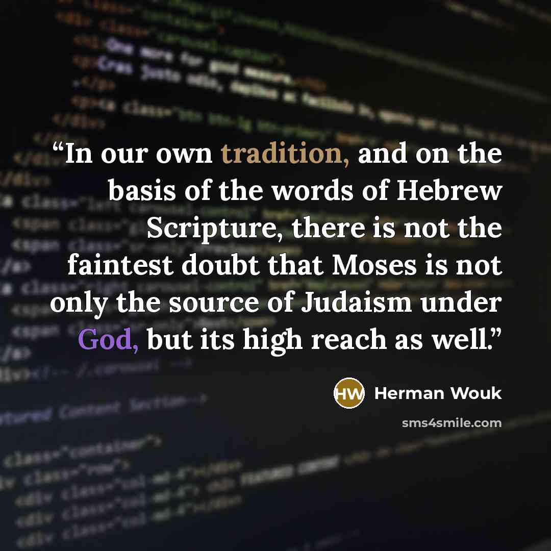 “In our own tradition, and on the basis of the words of Hebrew Scripture, there is not the faintest doubt that Moses is not only the source of Judaism under God, but its high reach as well.” quote by Herman Wouk