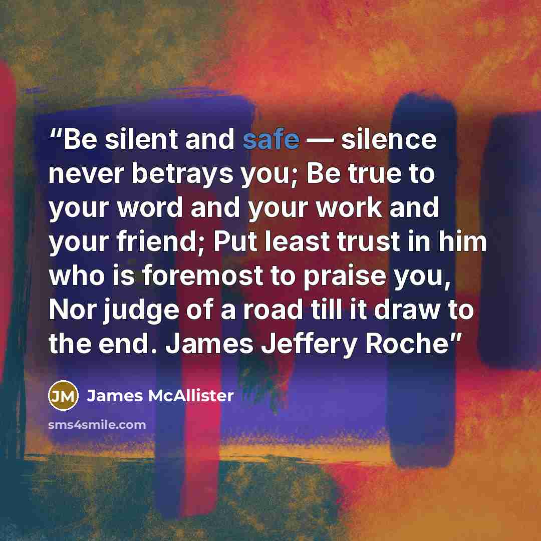 “Be silent and safe — silence never betrays you; Be true to your word and your work and your friend; Put least trust in him who is foremost to praise you, Nor judge of a road till it draw to the end. James Jeffery Roche” quote by James McAllister