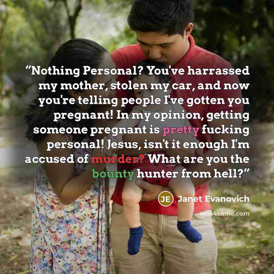 “Nothing Personal? You've harrassed my mother, stolen my car, and now you're telling people I've gotten you pregnant! In my opinion, getting someone pregnant is pretty fucking personal! Jesus, isn't it enough I'm accused of murder? What are you the bounty hunter from hell?” quote by Janet Evanovich