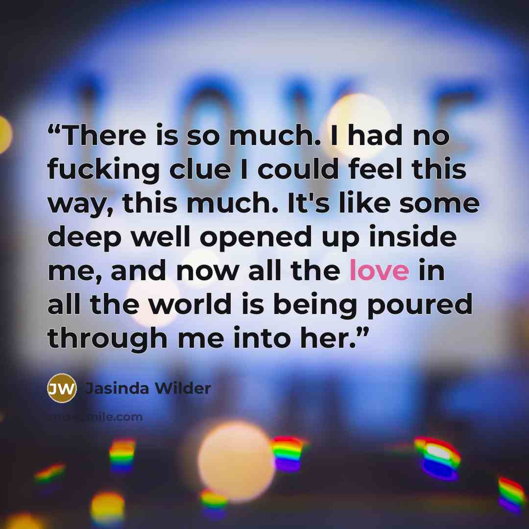 “There is so much. I had no fucking clue I could feel this way, this much. It's like some deep well opened up inside me, and now all the love in all the world is being poured through me into her.” quote by Jasinda Wilder
