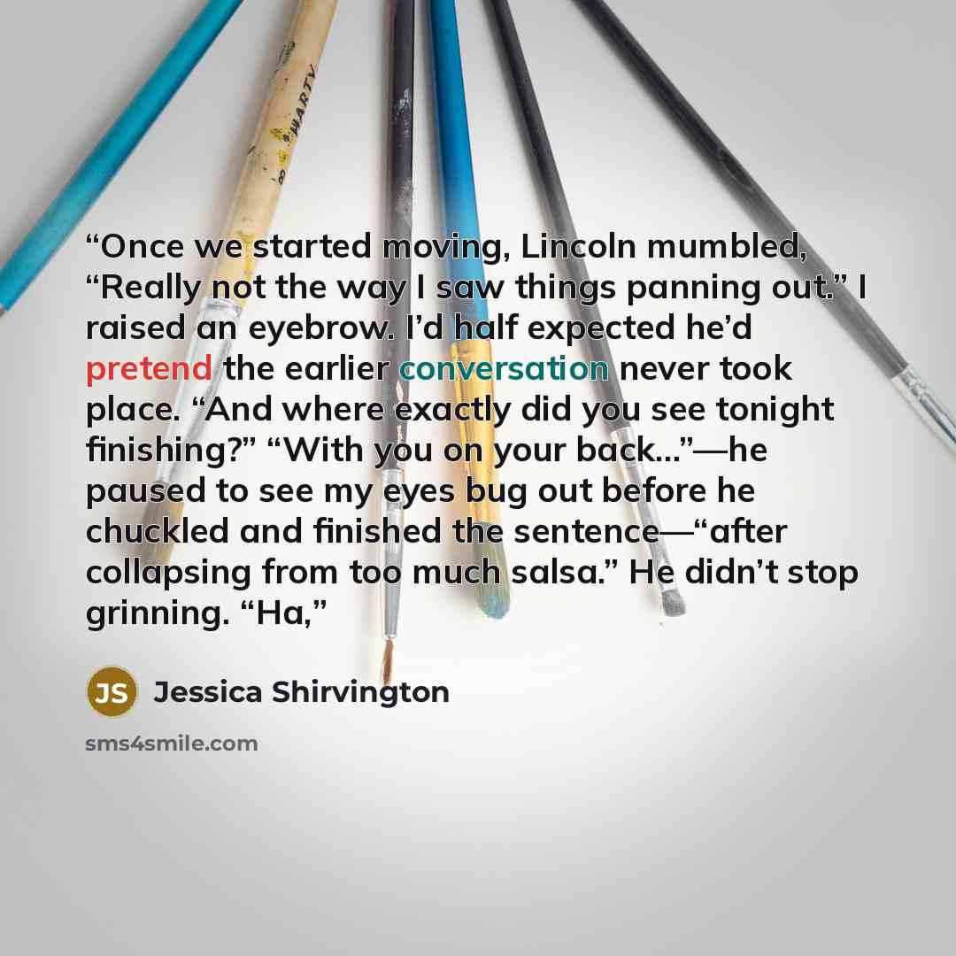 “Once we started moving, Lincoln mumbled, “Really not the way I saw things panning out.” I raised an eyebrow. I’d half expected he’d pretend the earlier conversation never took place. “And where exactly did you see tonight finishing?” “With you on your back…”—he paused to see my eyes bug out before…” quote by Jessica Shirvington
