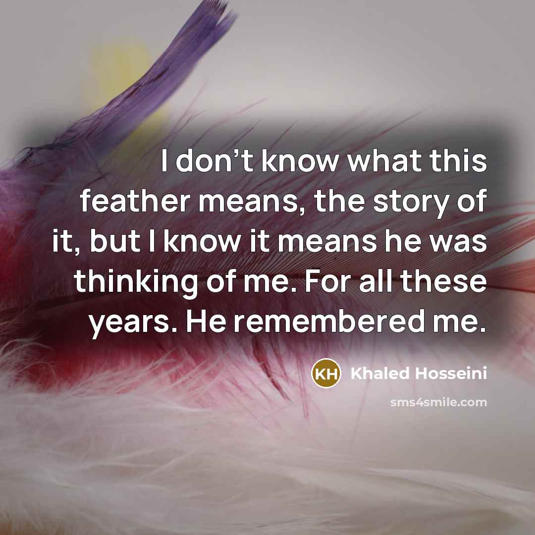 “I don't know what this feather means, the story of it, but I know it means he was thinking of me. For all these years. He remembered me.” quote by Khaled Hosseini