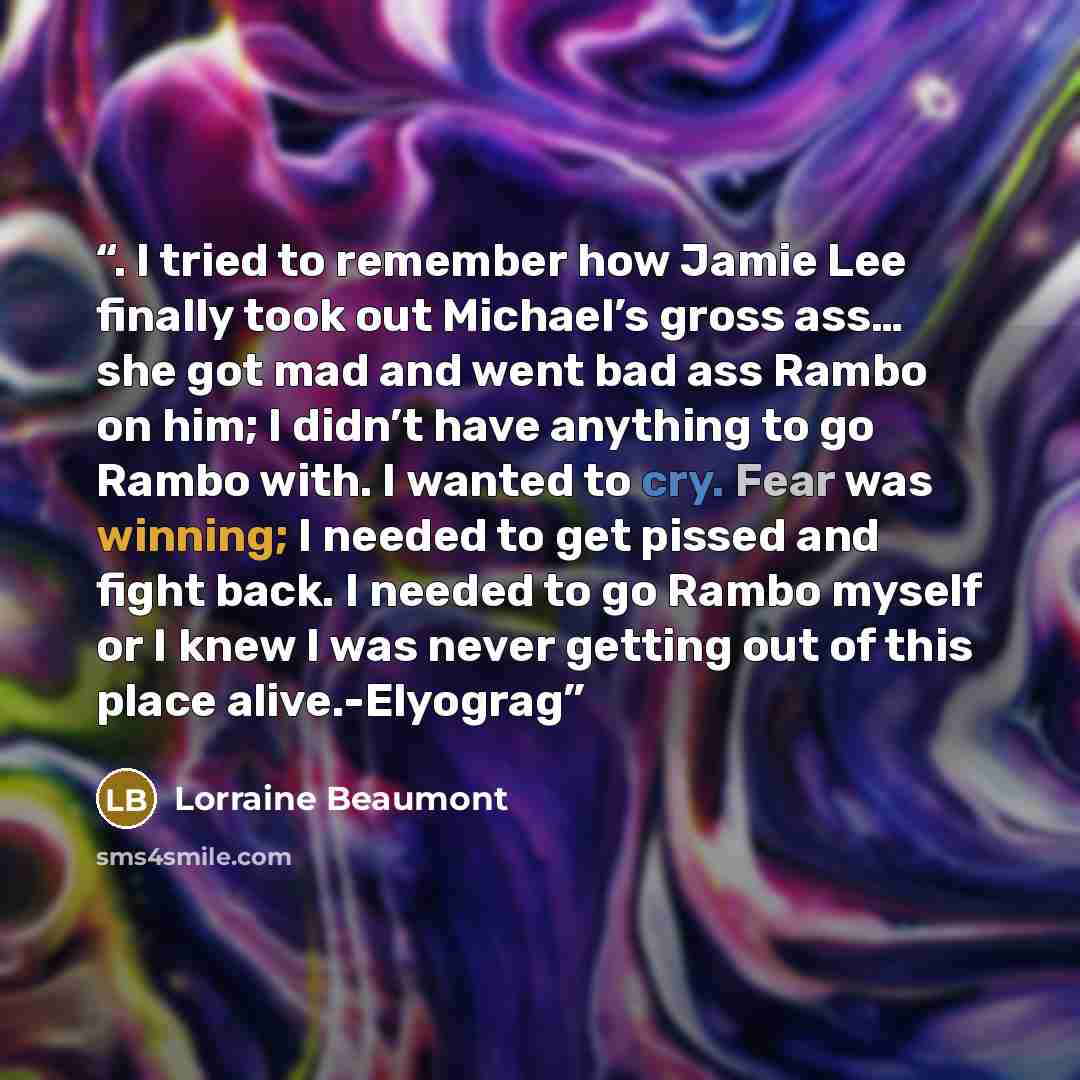 “. I tried to remember how Jamie Lee finally took out Michael’s gross ass… she got mad and went bad ass Rambo on him; I didn’t have anything to go Rambo with. I wanted to cry. Fear was winning; I needed to get pissed and fight back. I needed to go Rambo myself or I knew I was never getting out of…” quote by Lorraine Beaumont