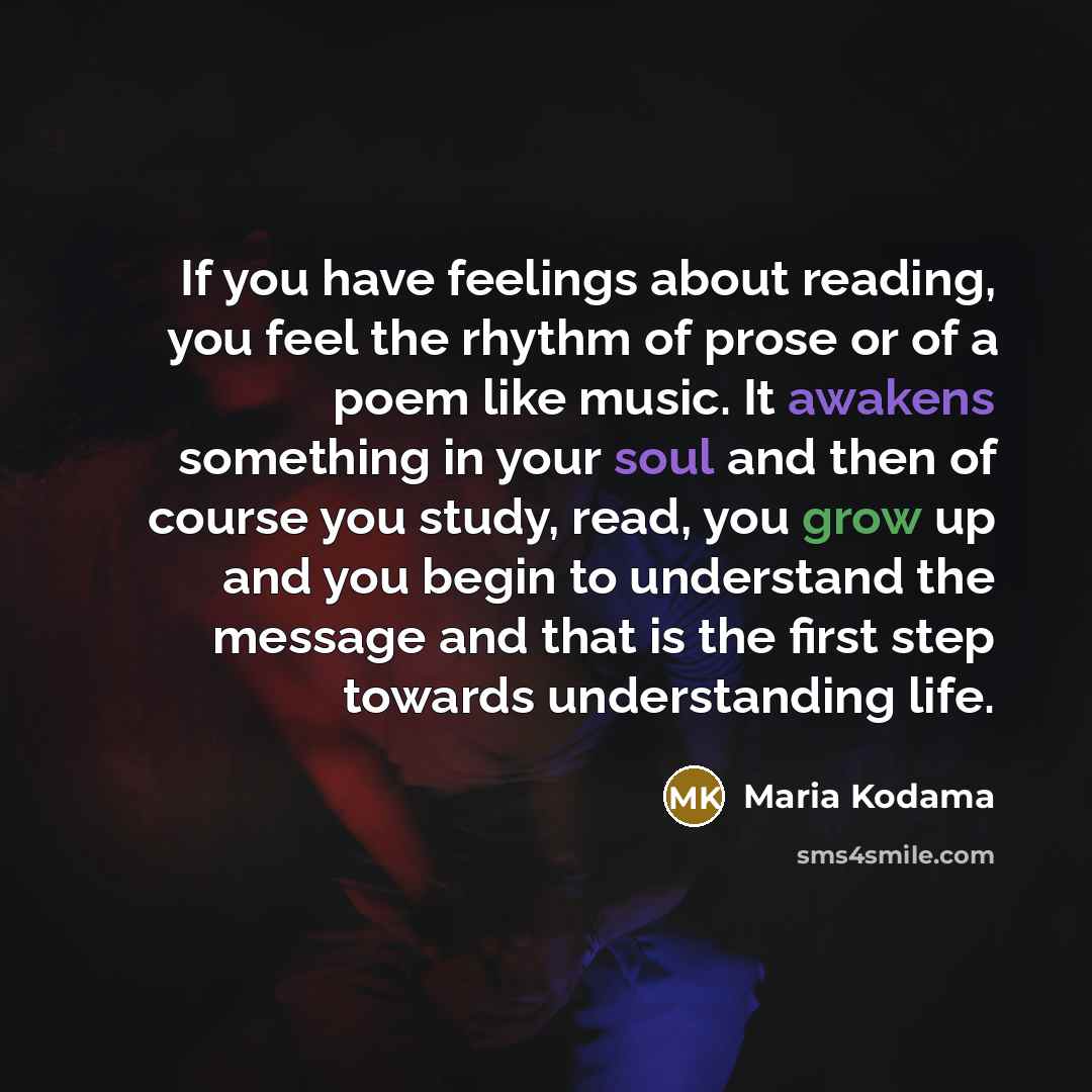 “If you have feelings about reading, you feel the rhythm of prose or of a poem like music. It awakens something in your soul and then of course you study, read, you grow up and you begin to understand the message and that is the first step towards understanding life.” quote by Maria Kodama