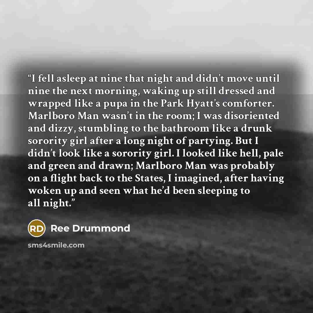 “I fell asleep at nine that night and didn’t move until nine the next morning, waking up still dressed and wrapped like a pupa in the Park Hyatt’s comforter. Marlboro Man wasn’t in the room; I was disoriented and dizzy, stumbling to the bathroom like a drunk sorority girl after a long night of…” quote by Ree Drummond