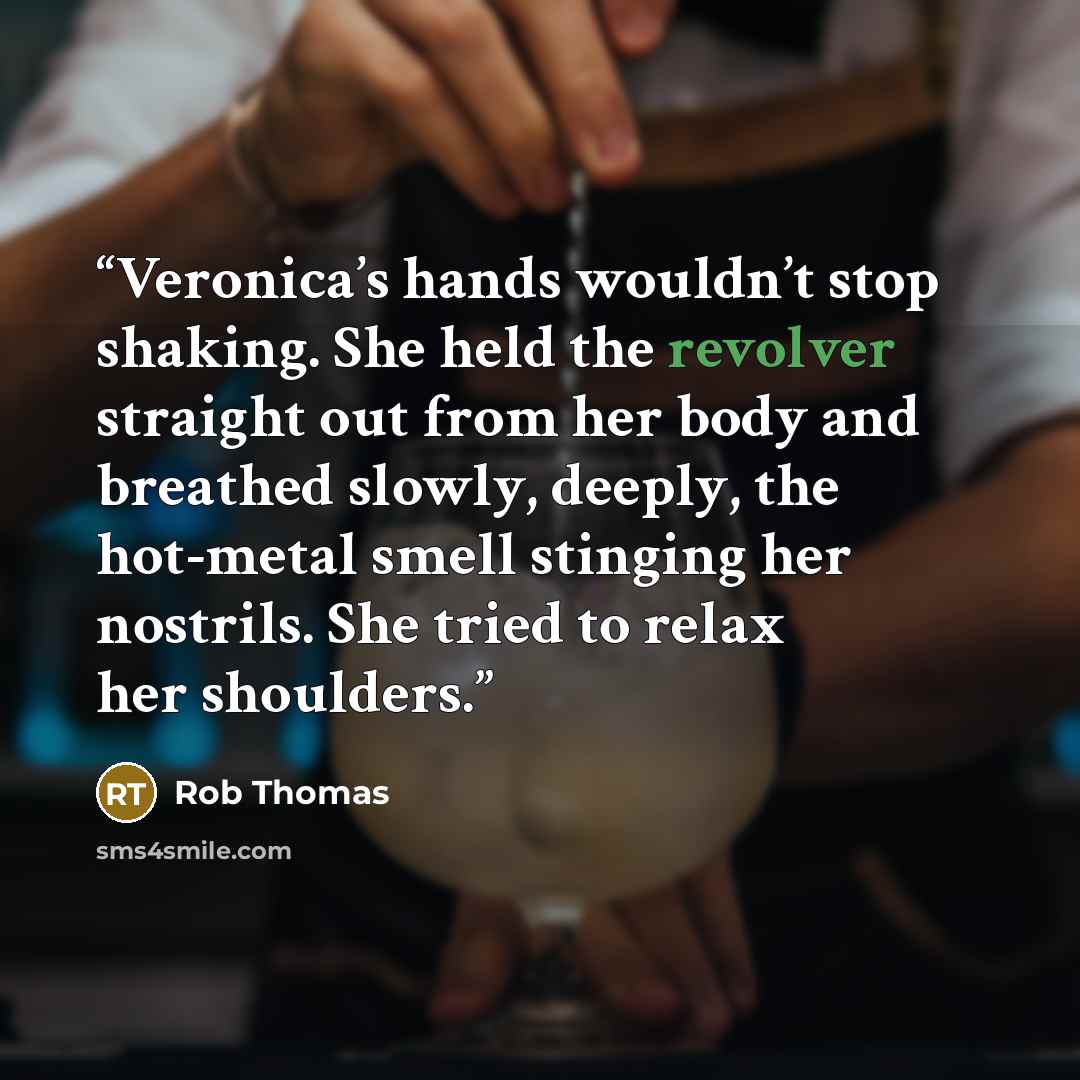 “Veronica’s hands wouldn’t stop shaking. She held the revolver straight out from her body and breathed slowly, deeply, the hot-metal smell stinging her nostrils. She tried to relax her shoulders.” quote by Rob Thomas