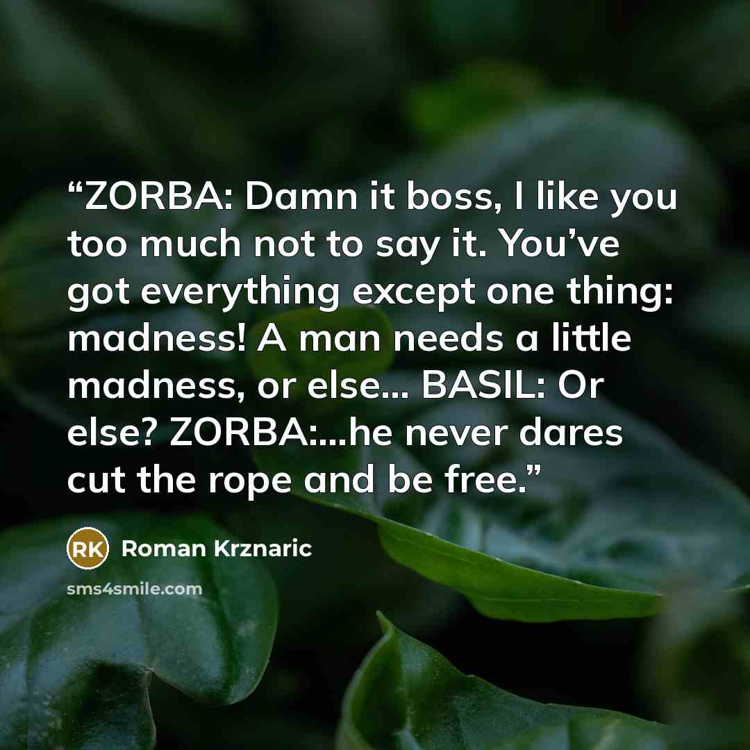 “ZORBA: Damn it boss, I like you too much not to say it. You’ve got everything except one thing: madness! A man needs a little madness, or else… BASIL: Or else? ZORBA:…he never dares cut the rope and be free.” quote by Roman Krznaric