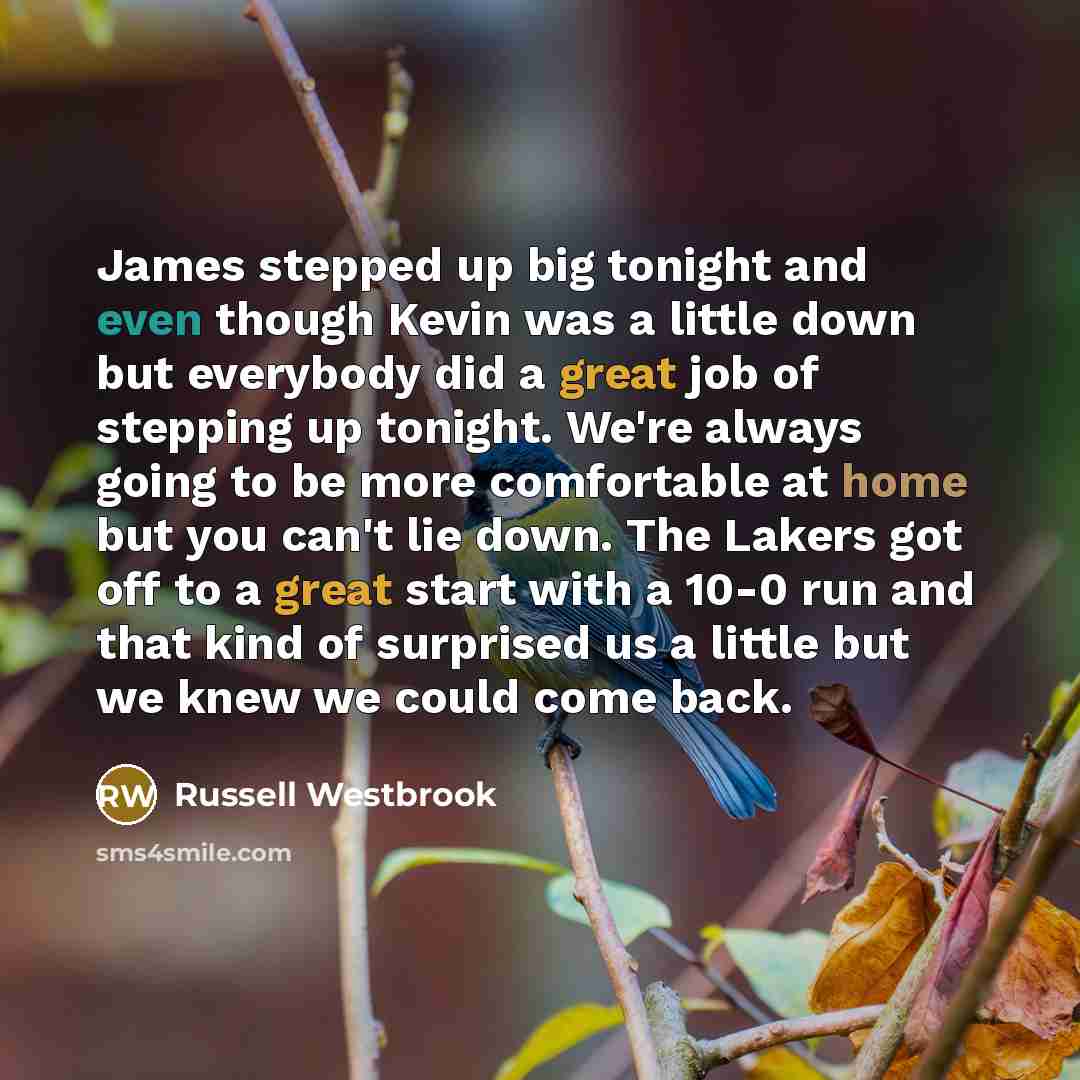 “James stepped up big tonight and even though Kevin was a little down but everybody did a great job of stepping up tonight. We're always going to be more comfortable at home but you can't lie down. The Lakers got off to a great start with a 10-0 run and that kind of surprised us a little but we…” quote by Russell Westbrook