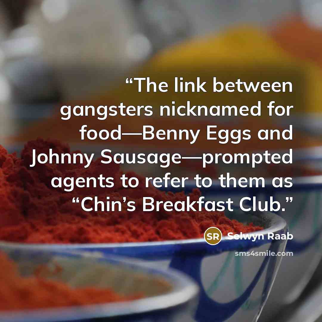 “The link between gangsters nicknamed for food—Benny Eggs and Johnny Sausage—prompted agents to refer to them as “Chin’s Breakfast Club.” quote by Selwyn Raab