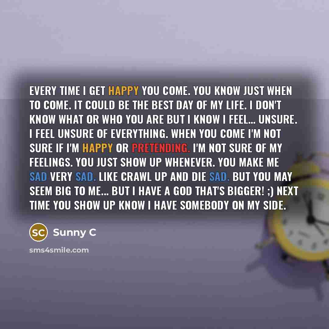 “Every time I get happy you come. You know just when to come. It could be the best day of my life. I don't know what or who you are but I know I feel… unsure. I feel unsure of everything. When you come I'm not sure if I'm happy or pretending. I'm not sure of my feelings. You just show up whenever…” quote by Sunny C