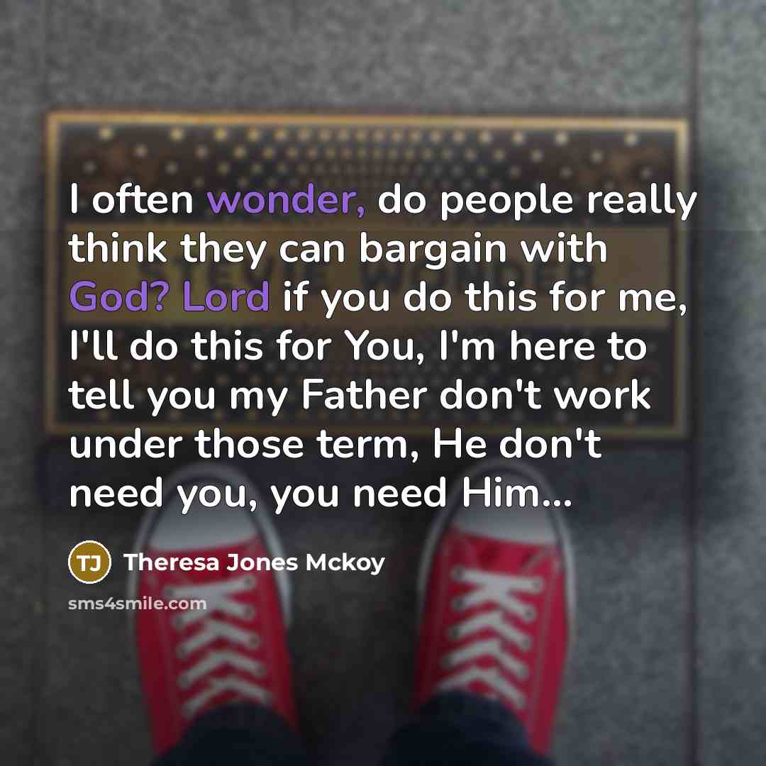 “I often wonder, do people really think they can bargain with God? Lord if you do this for me, I'll do this for You, I'm here to tell you my Father don't work under those term, He don't need you, you need Him…” quote by Theresa Jones Mckoy