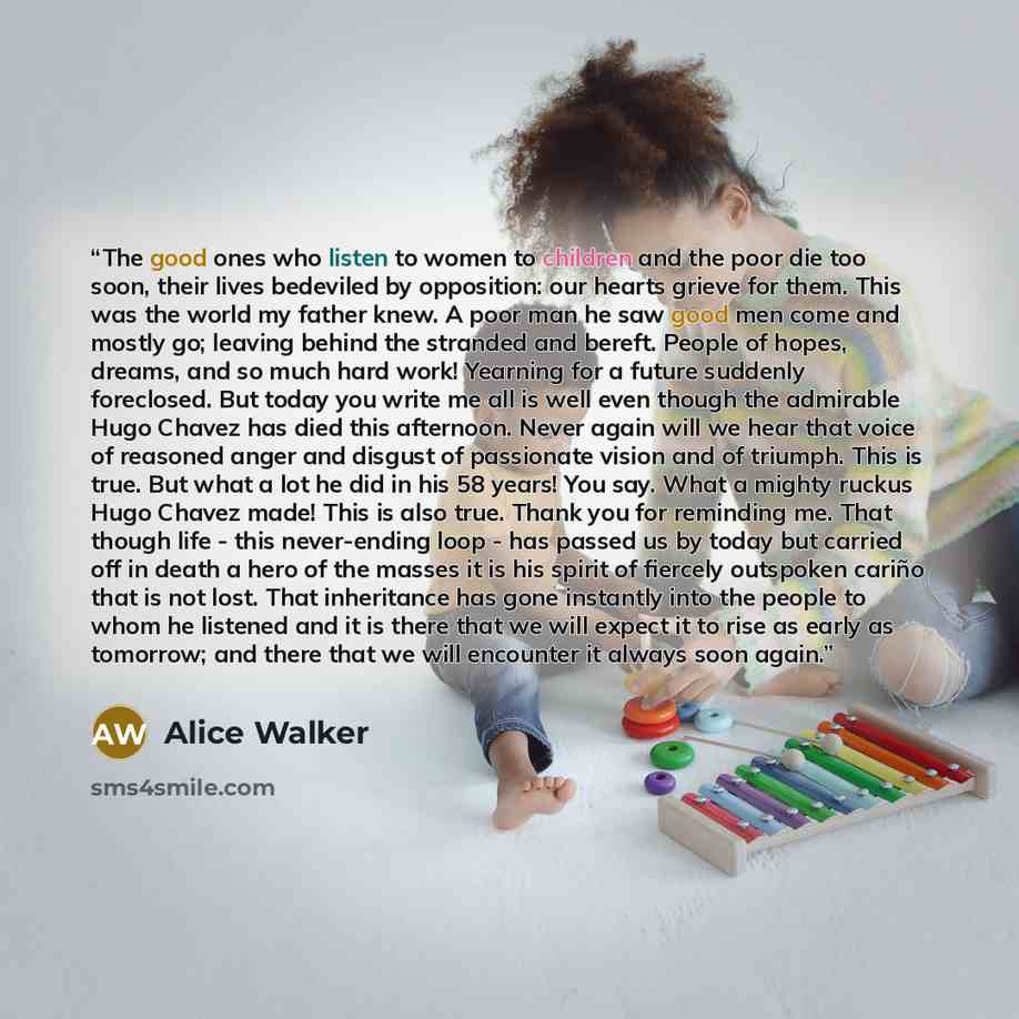 “The good ones who listen to women to children and the poor die too soon, their lives bedeviled by opposition: our hearts grieve for them. This was the world my father knew. A poor man he saw good men come and mostly go; leaving behind the stranded and bereft. People of hopes, dreams, and so much…” quote by Alice Walker