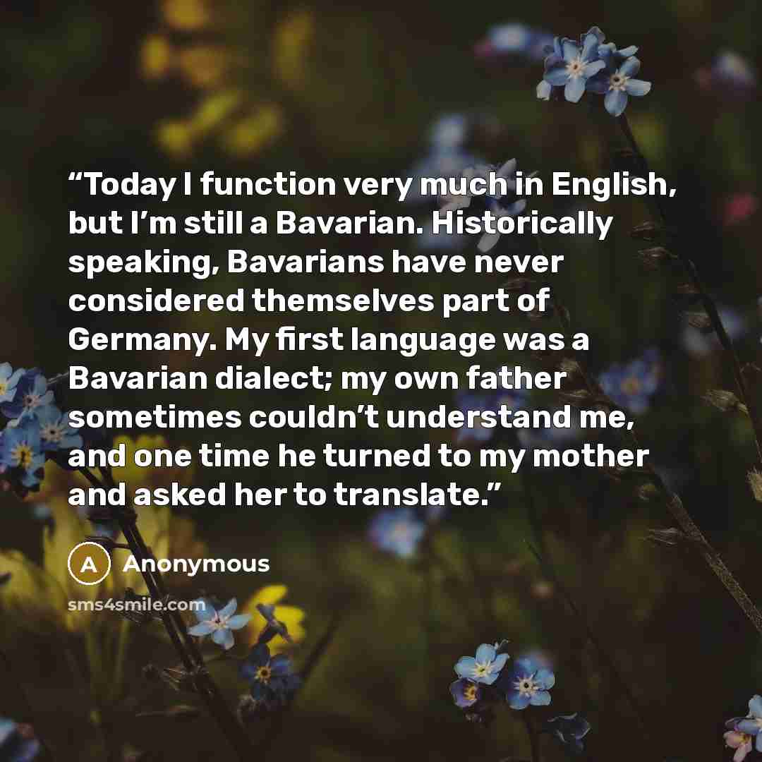 “Today I function very much in English, but I’m still a Bavarian. Historically speaking, Bavarians have never considered themselves part of Germany. My first language was a Bavarian dialect; my own father sometimes couldn’t understand me, and one time he turned to my mother and asked her to…” quote by Anonymous