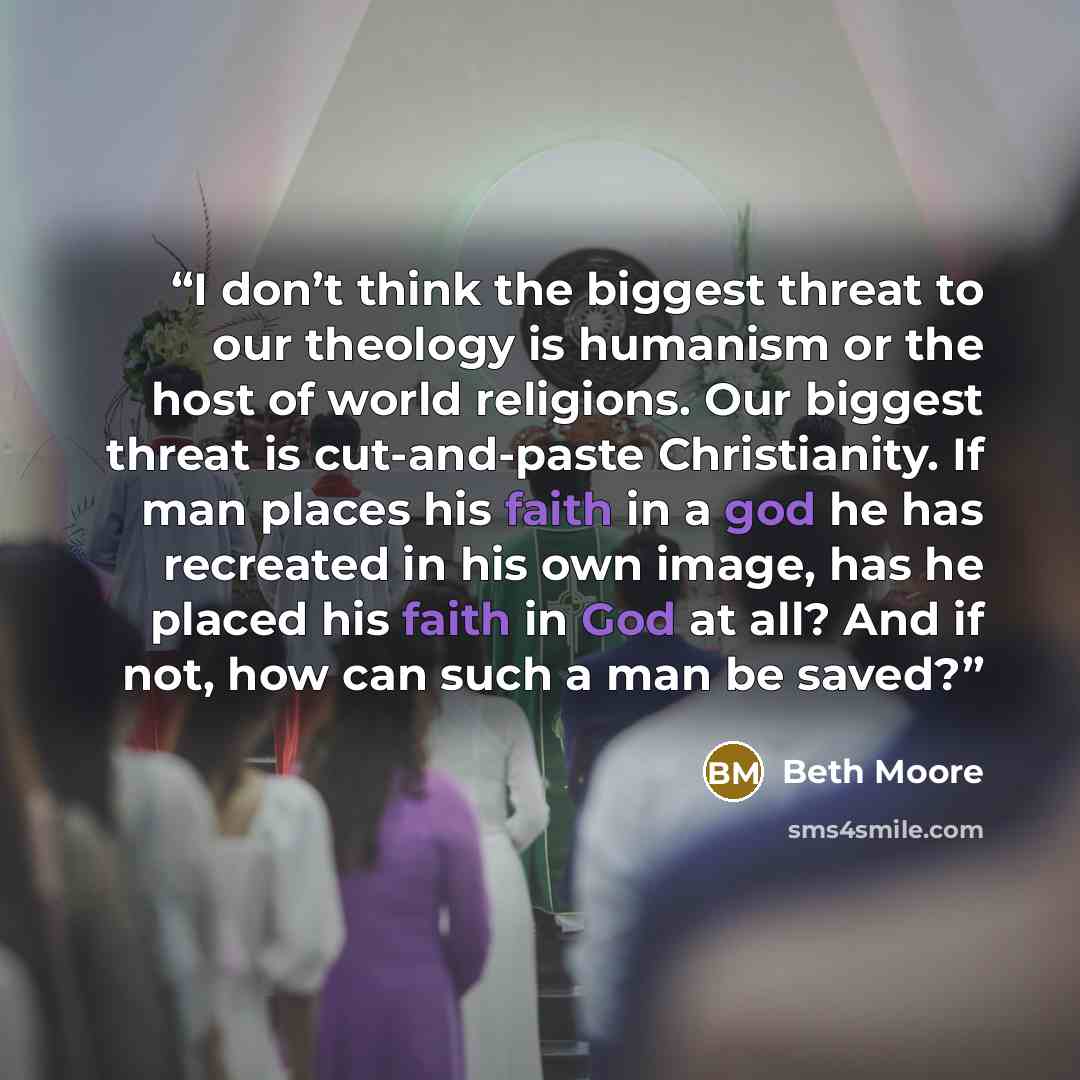 “I don’t think the biggest threat to our theology is humanism or the host of world religions. Our biggest threat is cut-and-paste Christianity. If man places his faith in a god he has recreated in his own image, has he placed his faith in God at all? And if not, how can such a man be saved?” quote by Beth Moore