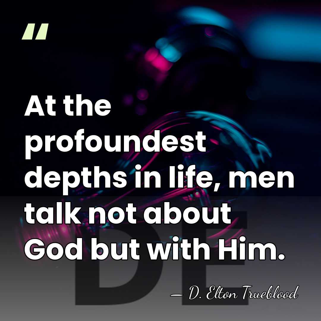 At the profoundest depths in life, men talk not about God but&hellip; - D. Elton Trueblood