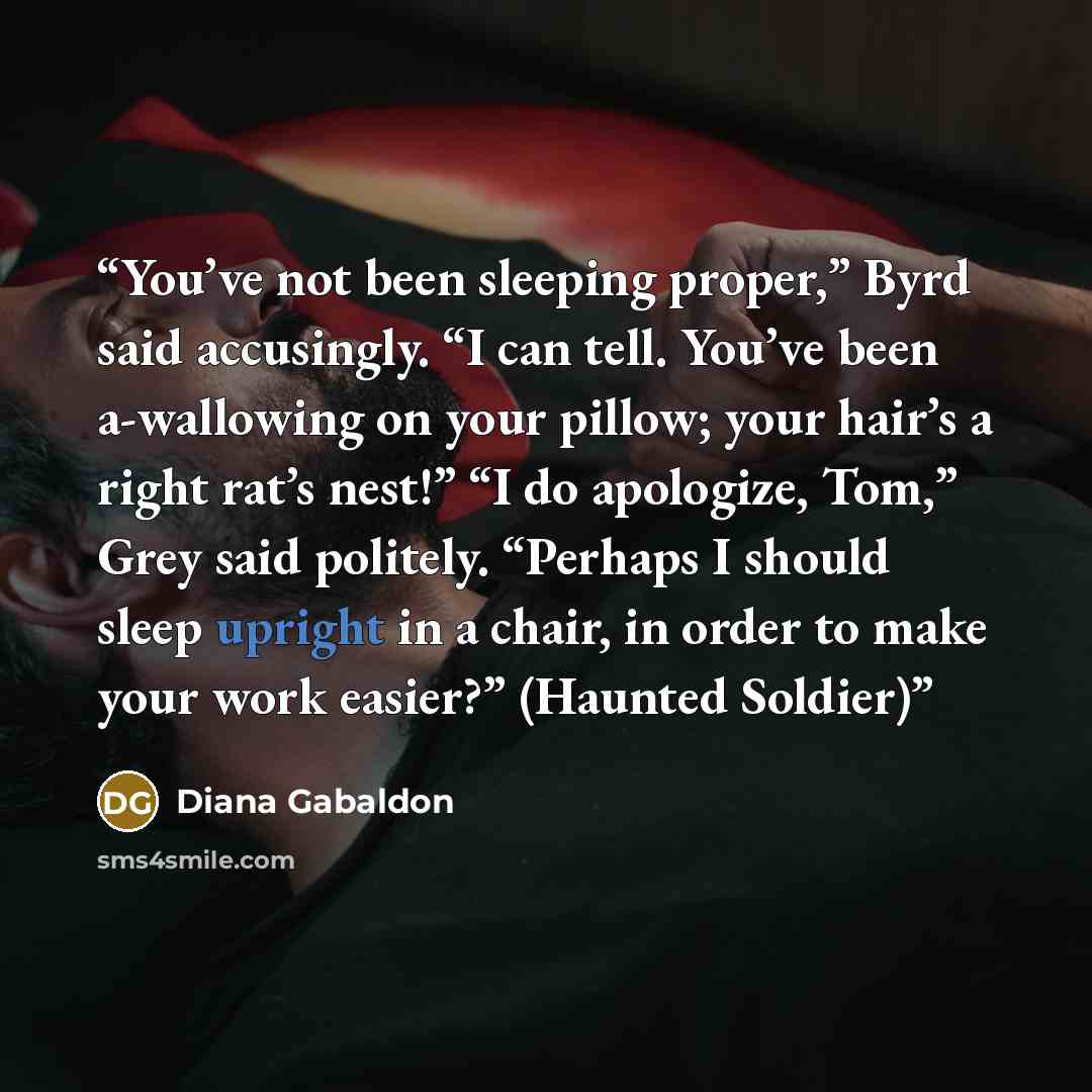 “You’ve not been sleeping proper,” Byrd said accusingly. “I can tell. You’ve been a-wallowing on your pillow; your hair’s a right rat’s nest!” “I do apologize, Tom,” Grey said politely. “Perhaps I should sleep upright in a chair, in order to make your work easier?” (Haunted Soldier)” quote by Diana Gabaldon