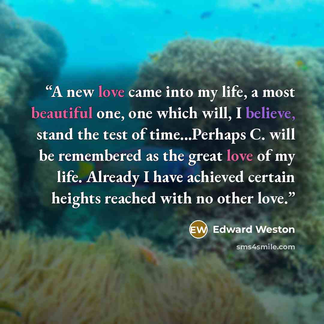 “A new love came into my life, a most beautiful one, one which will, I believe, stand the test of time...Perhaps C. will be remembered as the great love of my life. Already I have achieved certain heights reached with no other love.” quote by Edward Weston
