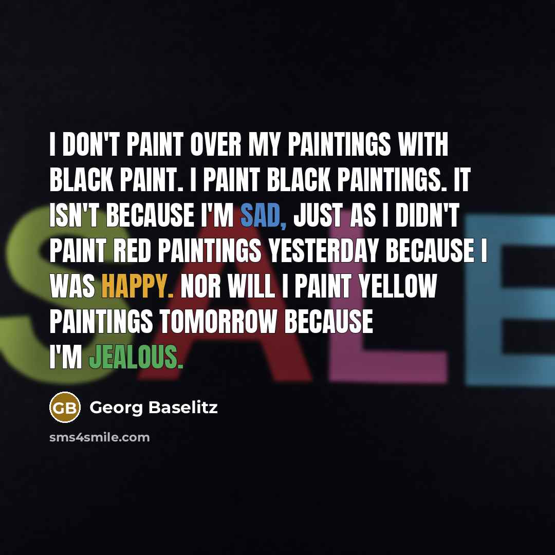 “I don't paint over my paintings with black paint. I paint black paintings. It isn't because I'm sad, just as I didn't paint red paintings yesterday because I was happy. Nor will I paint yellow paintings tomorrow because I'm jealous.” quote by Georg Baselitz