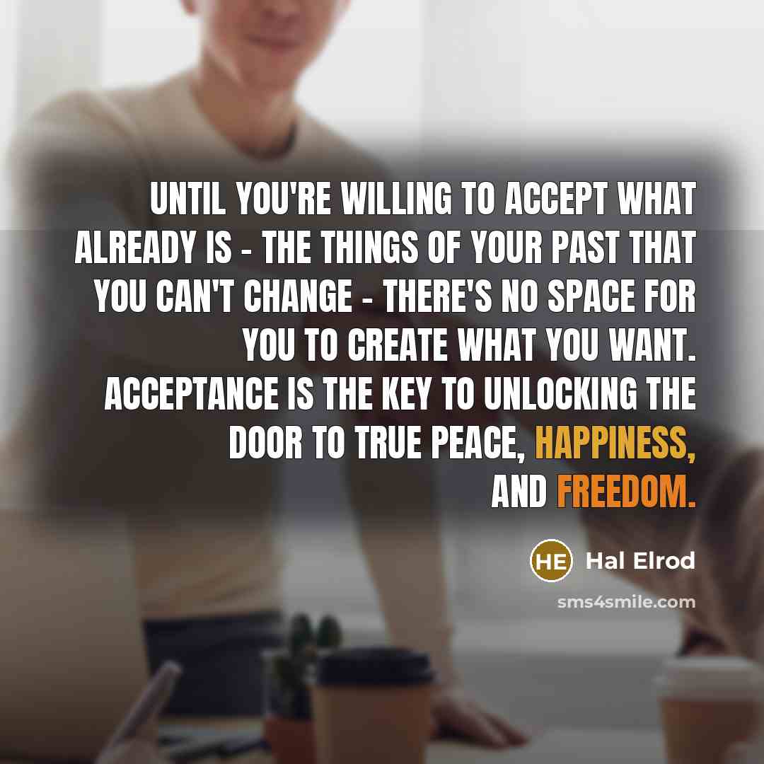 “Until you're willing to accept what already is - the things of your past that you can't change - there's no space for you to create what you want. Acceptance is the key to unlocking the door to true peace, happiness, and freedom.” quote by Hal Elrod