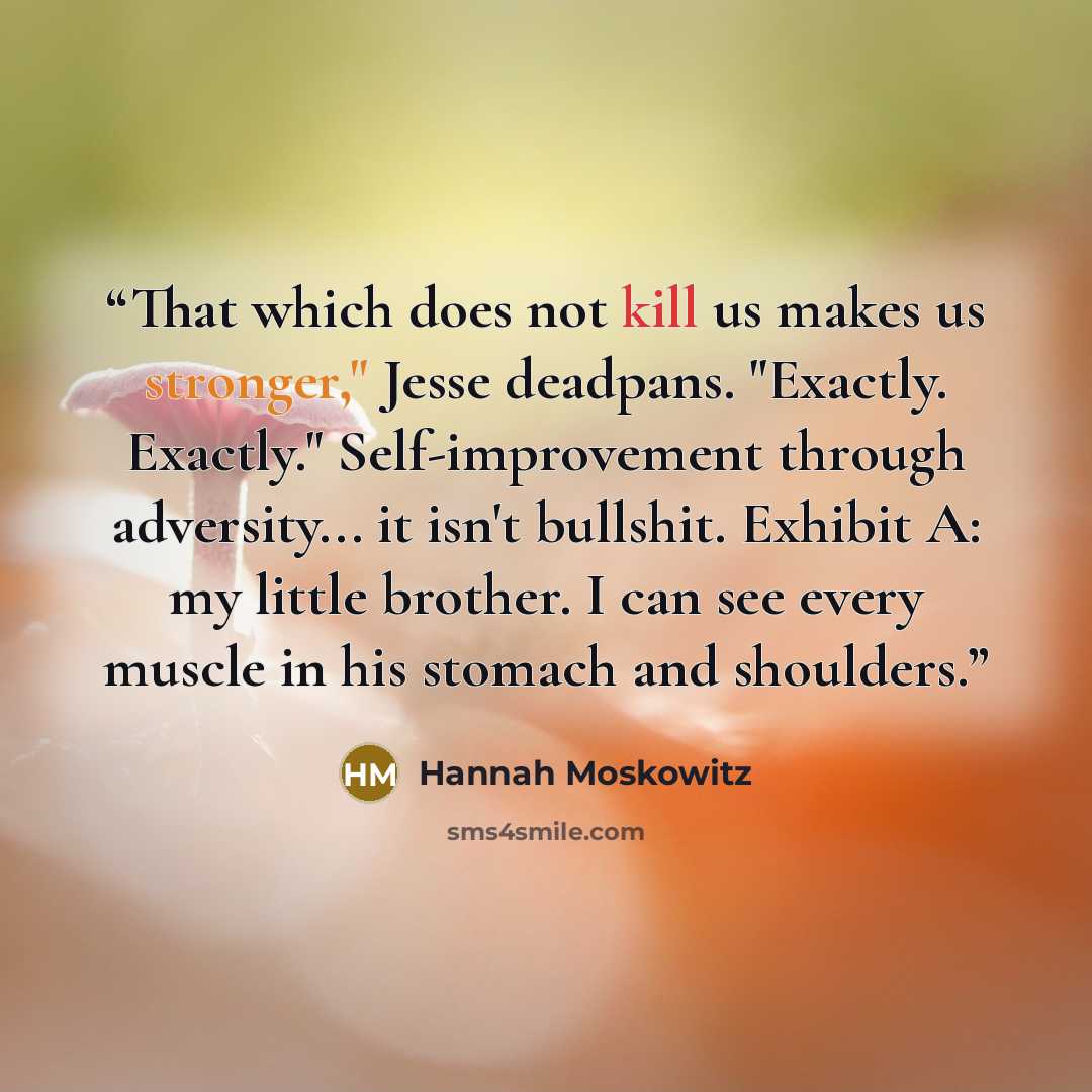 “That which does not kill us makes us stronger," Jesse deadpans. "Exactly. Exactly." Self-improvement through adversity... it isn't bullshit. Exhibit A: my little brother. I can see every muscle in his stomach and shoulders.” quote by Hannah Moskowitz