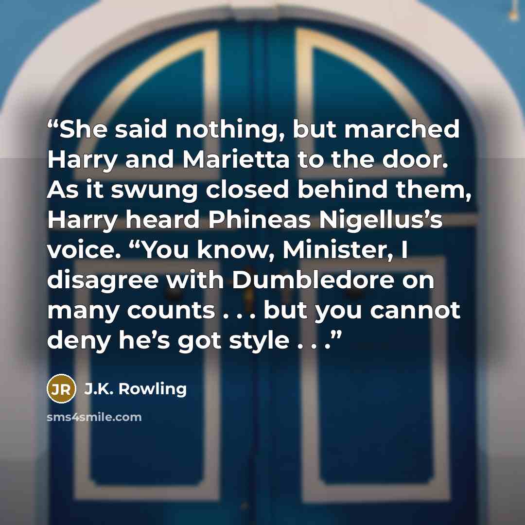 “She said nothing, but marched Harry and Marietta to the door. As it swung closed behind them, Harry heard Phineas Nigellus’s voice. “You know, Minister, I disagree with Dumbledore on many counts . . . but you cannot deny he’s got style . . .” quote by J.K. Rowling
