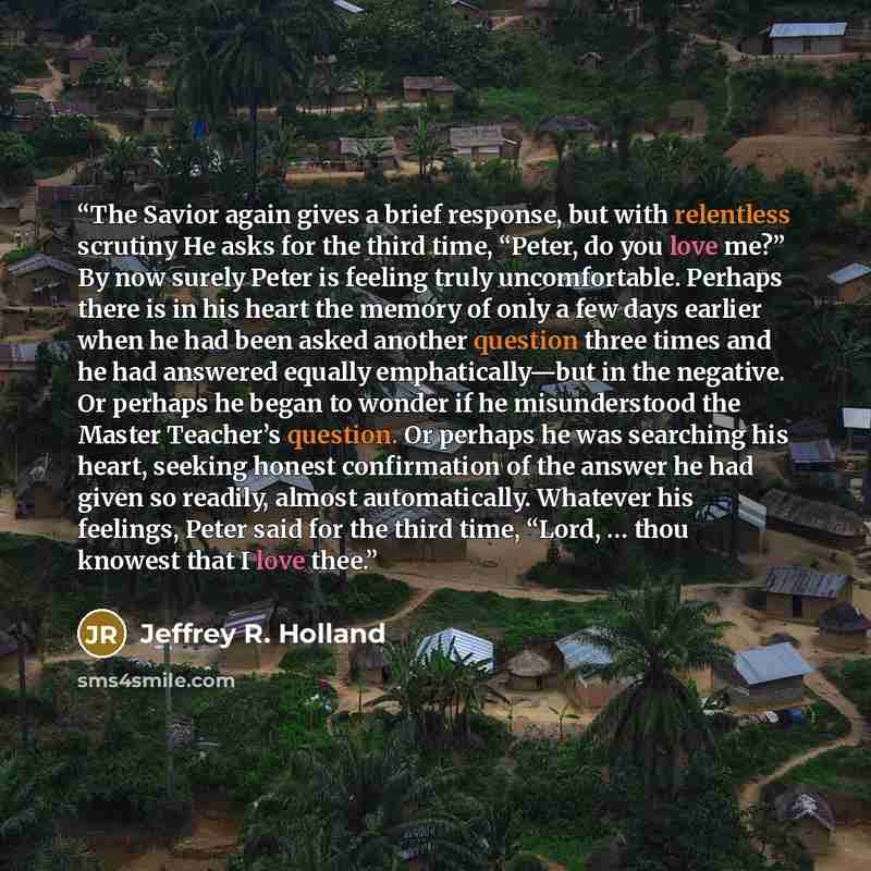“The Savior again gives a brief response, but with relentless scrutiny He asks for the third time, “Peter, do you love me?” By now surely Peter is feeling truly uncomfortable. Perhaps there is in his heart the memory of only a few days earlier when he had been asked another question three times and…” quote by Jeffrey R. Holland