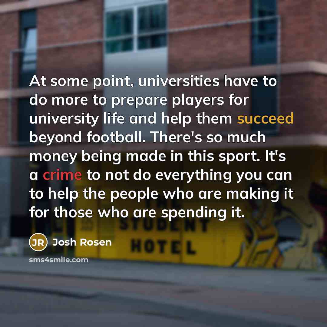 “At some point, universities have to do more to prepare players for university life and help them succeed beyond football. There's so much money being made in this sport. It's a crime to not do everything you can to help the people who are making it for those who are spending it.” quote by Josh Rosen