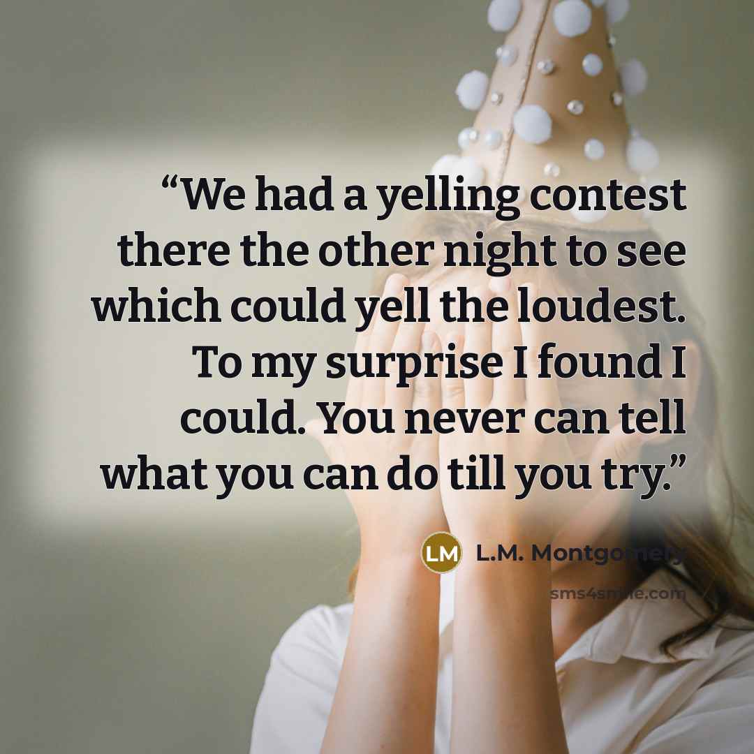 “We had a yelling contest there the other night to see which could yell the loudest. To my surprise I found I could. You never can tell what you can do till you try.” quote by L.M. Montgomery