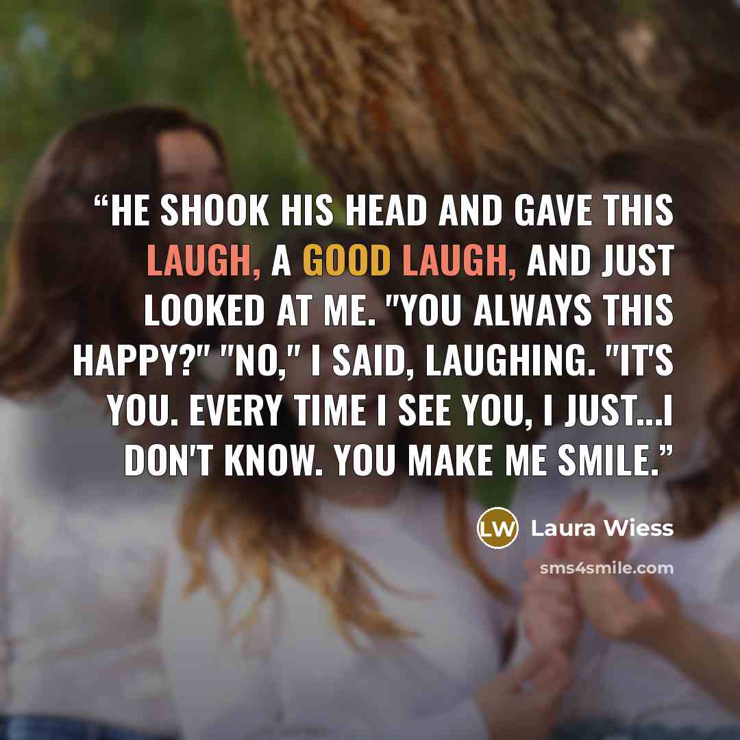 “He shook his head and gave this laugh, a good laugh, and just looked at me. "You always this happy?" "No," I said, laughing. "It's you. Every time I see you, I just...I don't know. You make me smile.” quote by Laura Wiess