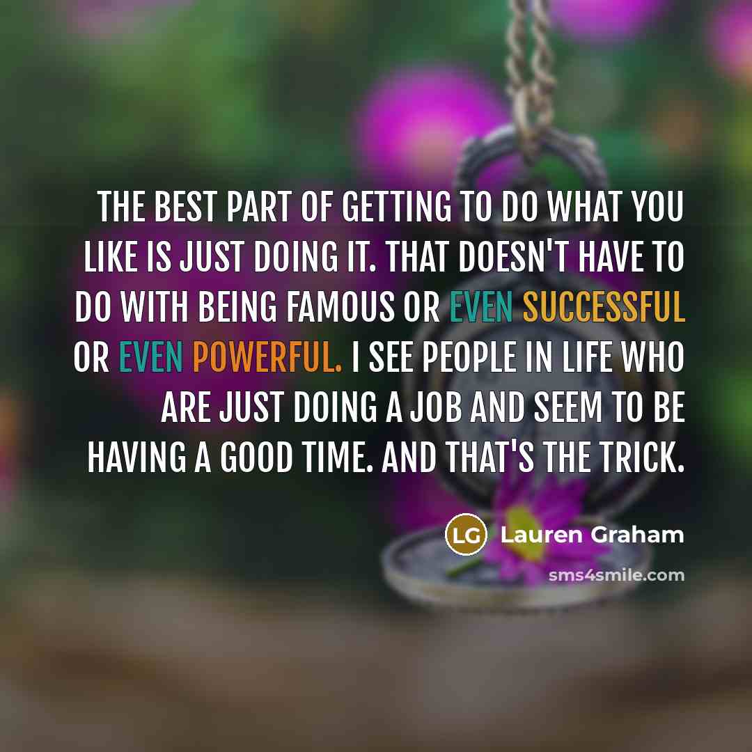 “The best part of getting to do what you like is just doing it. That doesn't have to do with being famous or even successful or even powerful. I see people in life who are just doing a job and seem to be having a good time. And that's the trick.” quote by Lauren Graham